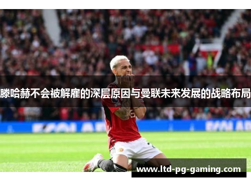 滕哈赫不会被解雇的深层原因与曼联未来发展的战略布局 滕哈赫不会被解雇的深层原因与曼联未来发展的战略布局