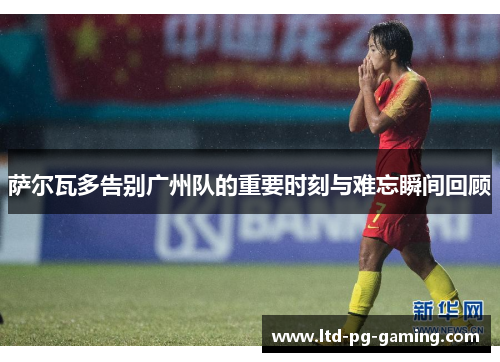 萨尔瓦多告别广州队的重要时刻与难忘瞬间回顾