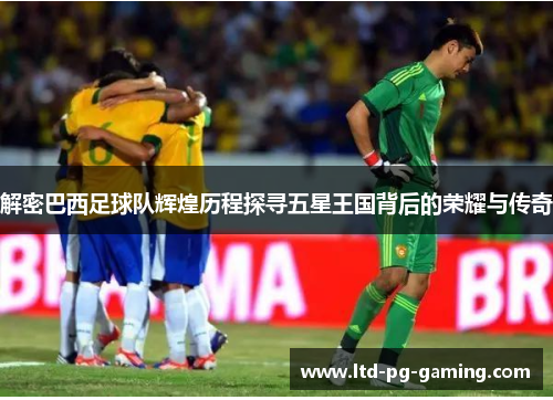 解密巴西足球队辉煌历程探寻五星王国背后的荣耀与传奇 解密巴西足球队辉煌历程探寻五星王国背后的荣耀与传奇