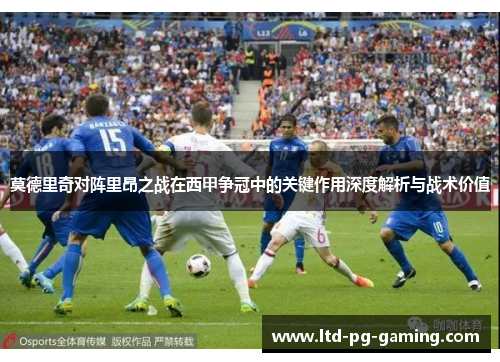 莫德里奇对阵里昂之战在西甲争冠中的关键作用深度解析与战术价值 莫德里奇对阵里昂之战在西甲争冠中的关键作用深度解析与战术价值