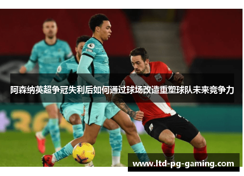 阿森纳英超争冠失利后如何通过球场改造重塑球队未来竞争力