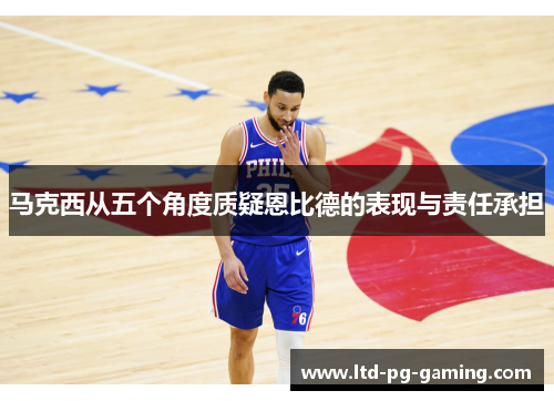 马克西从五个角度质疑恩比德的表现与责任承担 马克西从五个角度质疑恩比德的表现与责任承担